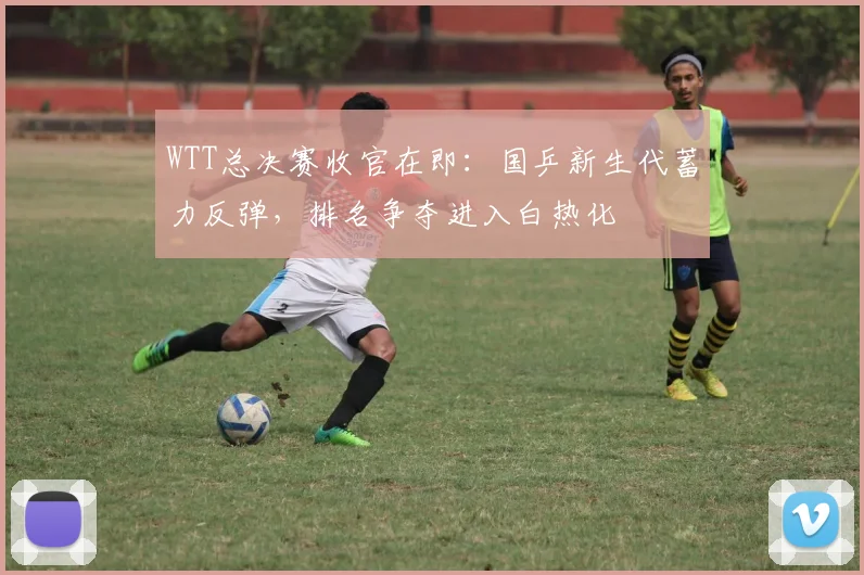 WTT总决赛收官在即：国乒新生代蓄力反弹，排名争夺进入白热化