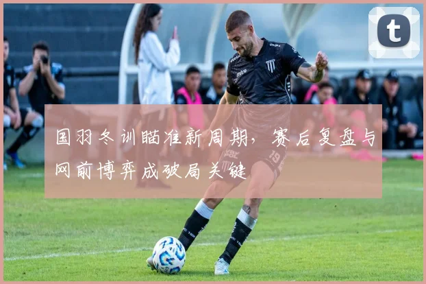 国羽冬训瞄准新周期，赛后复盘与网前博弈成破局关键