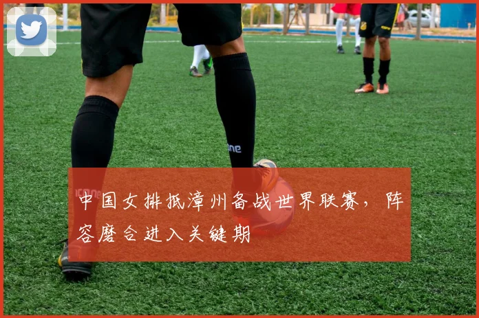 中国女排抵漳州备战世界联赛，阵容磨合进入关键期