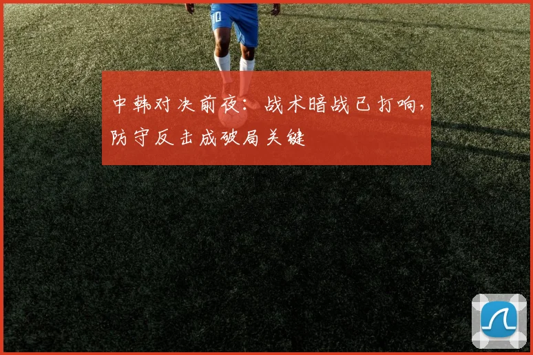 中韩对决前夜：战术暗战已打响，防守反击成破局关键