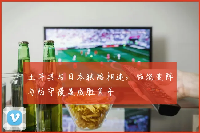 土耳其与日本狭路相逢，临场变阵与防守覆盖成胜负手