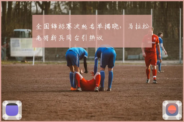 全国锦标赛次轮名单揭晓，马拉松老将新兵同台引热议