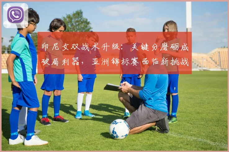 印尼女双战术升级：关键分磨砺成破局利器，亚洲锦标赛面临新挑战