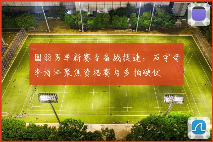 国羽男单新赛季备战提速，石宇奇李诗沣聚焦资格赛与多拍硬仗