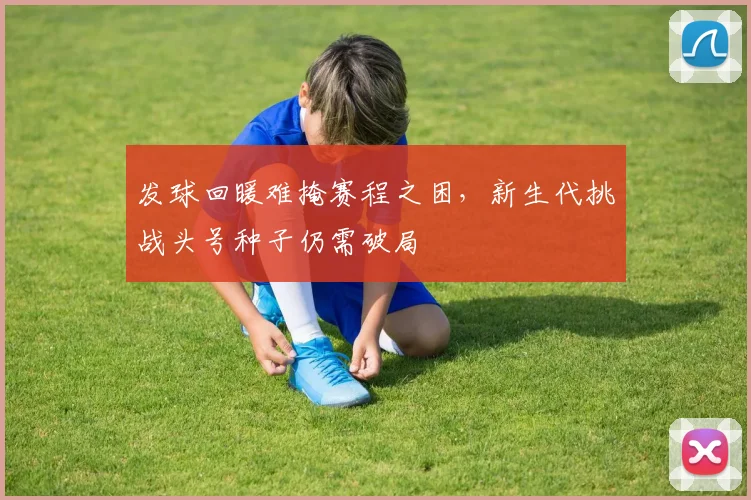 发球回暖难掩赛程之困，新生代挑战头号种子仍需破局