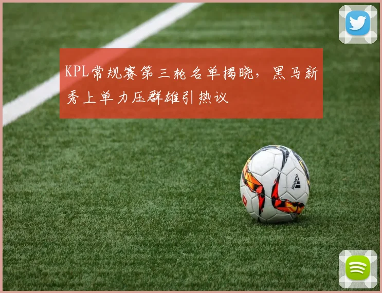 KPL常规赛第三轮名单揭晓，黑马新秀上单力压群雄引热议