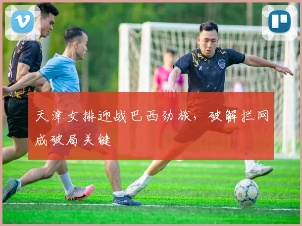 天津女排迎战巴西劲旅，破解拦网成破局关键