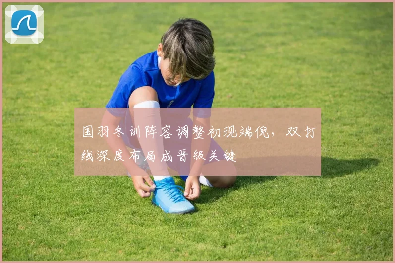国羽冬训阵容调整初现端倪，双打线深度布局成晋级关键