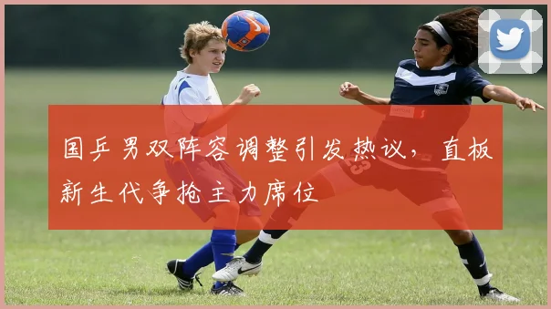 国乒男双阵容调整引发热议，直板新生代争抢主力席位