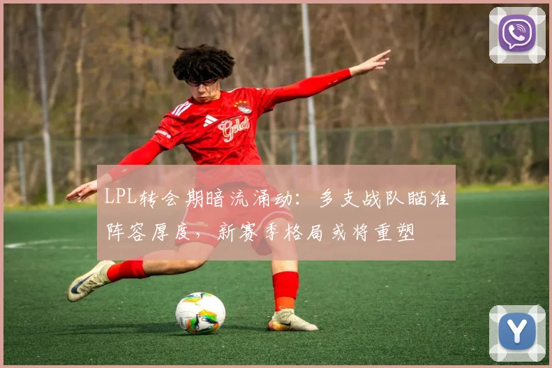 LPL转会期暗流涌动：多支战队瞄准阵容厚度，新赛季格局或将重塑