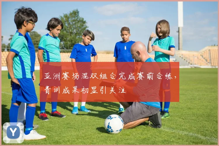 亚洲赛场混双组合完成赛前合练，青训成果初显引关注