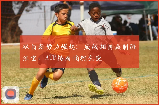 双打新势力崛起：底线相持成制胜法宝，ATP格局悄然生变