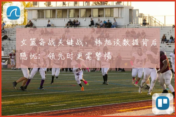 女篮备战关键战，韩旭谈数据背后隐忧：领先时更需警惕