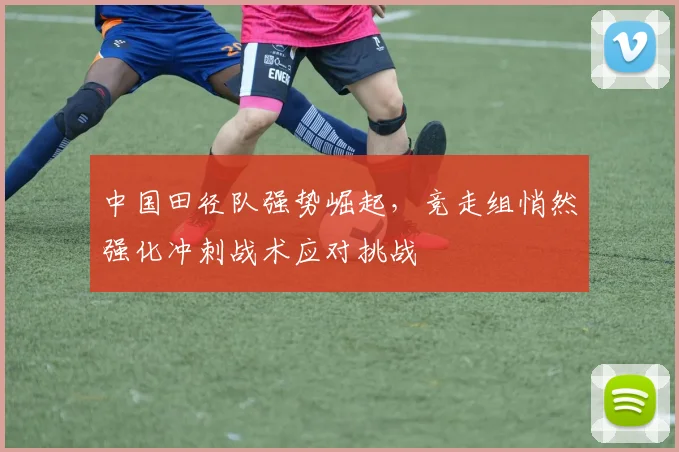 中国田径队强势崛起，竞走组悄然强化冲刺战术应对挑战
