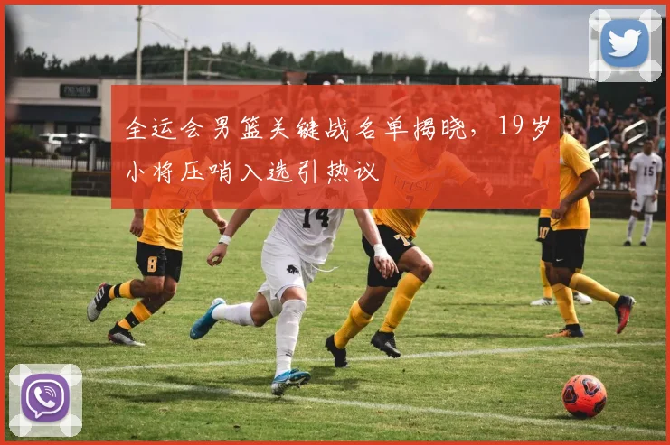 全运会男篮关键战名单揭晓，19岁小将压哨入选引热议