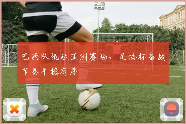 巴西队抵达亚洲赛场，足协杯备战节奏平稳有序