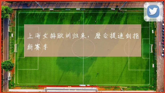 上海女排欧训归来，磨合提速剑指新赛季