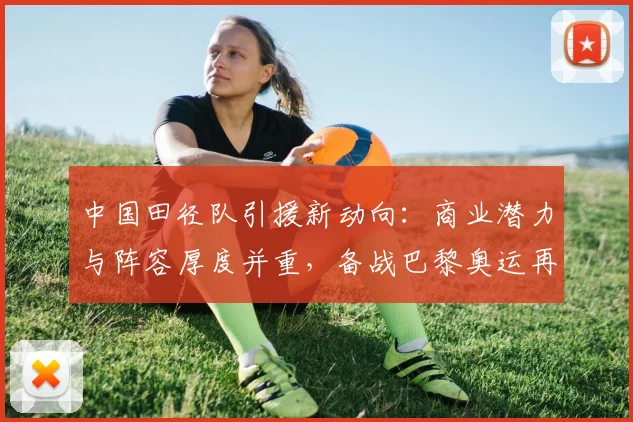 中国田径队引援新动向：商业潜力与阵容厚度并重，备战巴黎奥运再升级