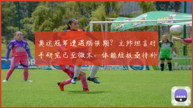 奥运冠军遭遇瓶颈期？主帅坦言对手研究已至微末，体能短板亟待补齐