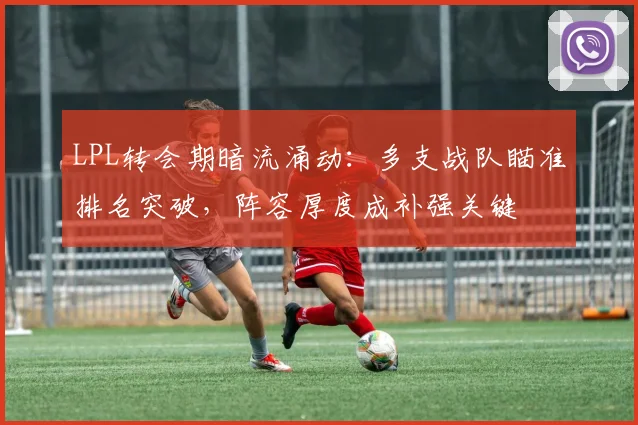 LPL转会期暗流涌动：多支战队瞄准排名突破，阵容厚度成补强关键