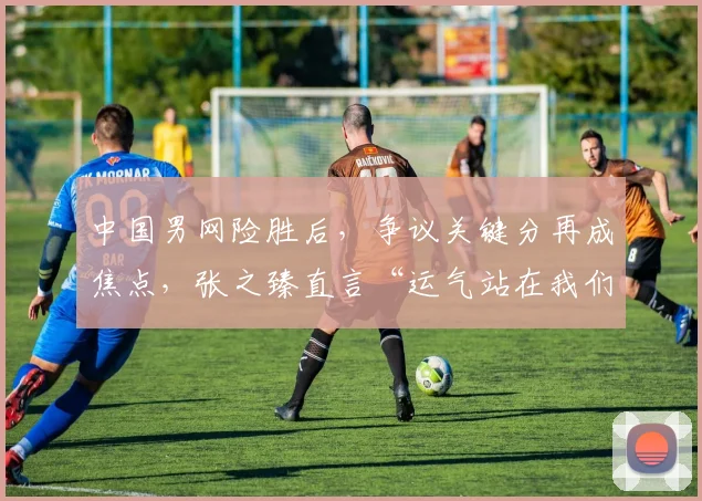 中国男网险胜后，争议关键分再成焦点，张之臻直言“运气站在我们这边”
