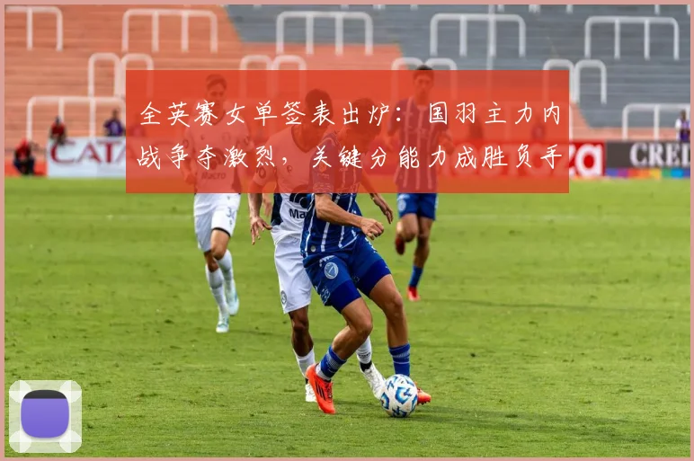 全英赛女单签表出炉：国羽主力内战争夺激烈，关键分能力成胜负手