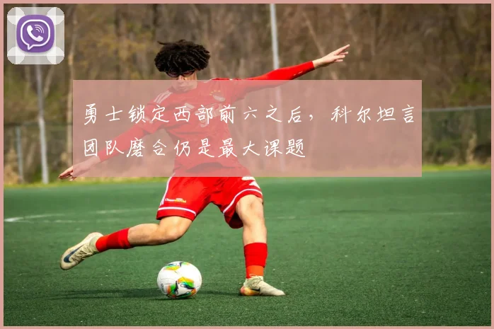 勇士锁定西部前六之后，科尔坦言团队磨合仍是最大课题