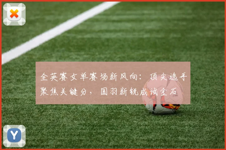 全英赛女单赛场新风向：顶尖选手聚焦关键分，国羽新锐成试金石