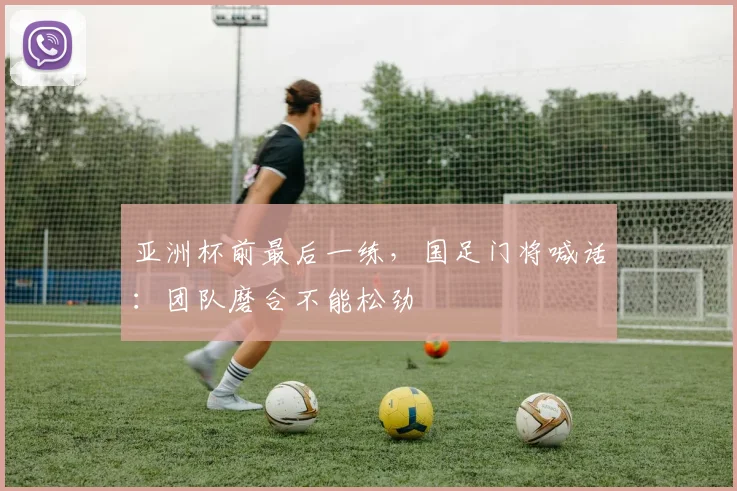 亚洲杯前最后一练，国足门将喊话：团队磨合不能松劲