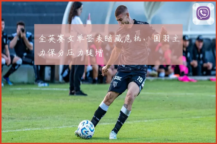 全英赛女单签表暗藏危机，国羽主力保分压力陡增
