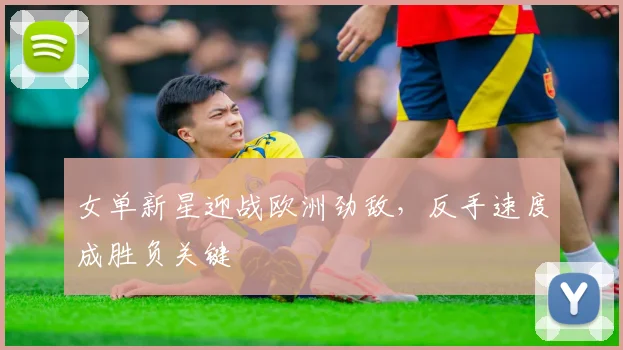 女单新星迎战欧洲劲敌，反手速度成胜负关键