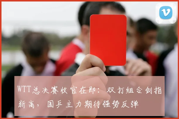 WTT总决赛收官在即：双打组合剑指新高，国乒主力期待强势反弹