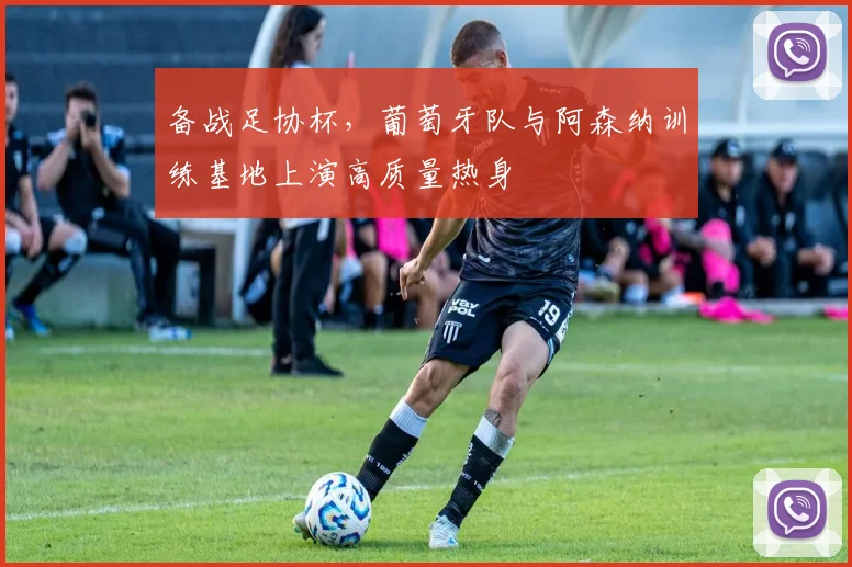 备战足协杯，葡萄牙队与阿森纳训练基地上演高质量热身
