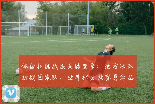 体能拉锯战成关键变量：地方联队挑战国家队，世界杯分站赛悬念丛生