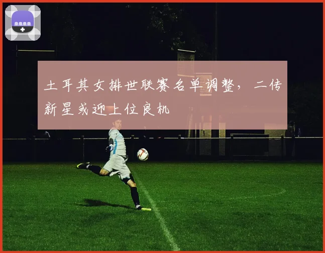 土耳其女排世联赛名单调整，二传新星或迎上位良机