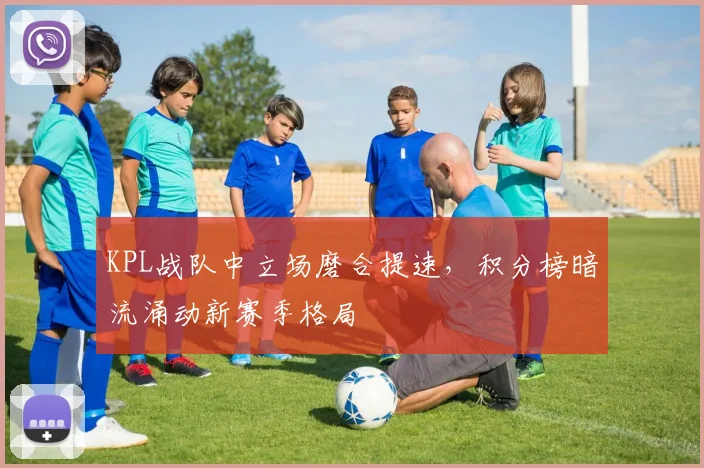 KPL战队中立场磨合提速，积分榜暗流涌动新赛季格局