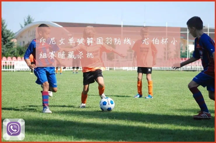印尼女单破解国羽防线，尤伯杯小组赛暗藏杀机