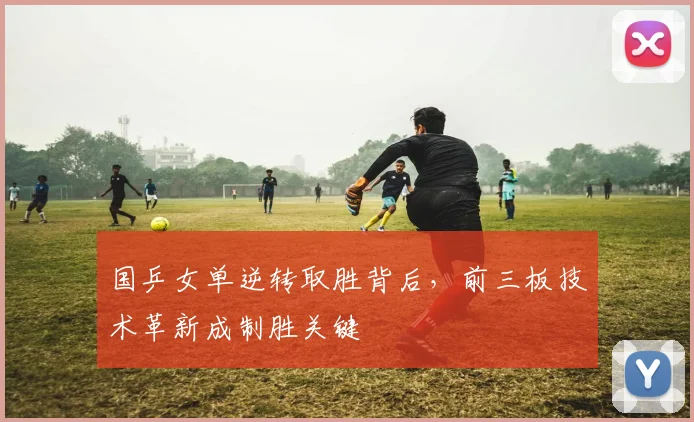 国乒女单逆转取胜背后，前三板技术革新成制胜关键