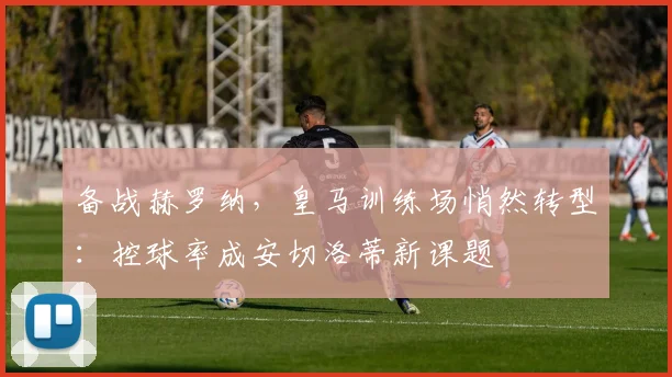 备战赫罗纳，皇马训练场悄然转型：控球率成安切洛蒂新课题