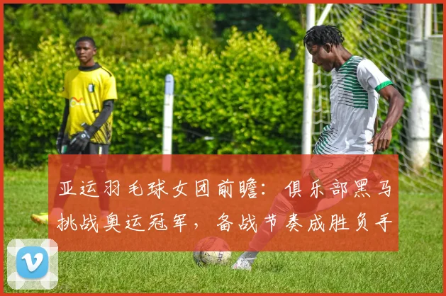 亚运羽毛球女团前瞻：俱乐部黑马挑战奥运冠军，备战节奏成胜负手