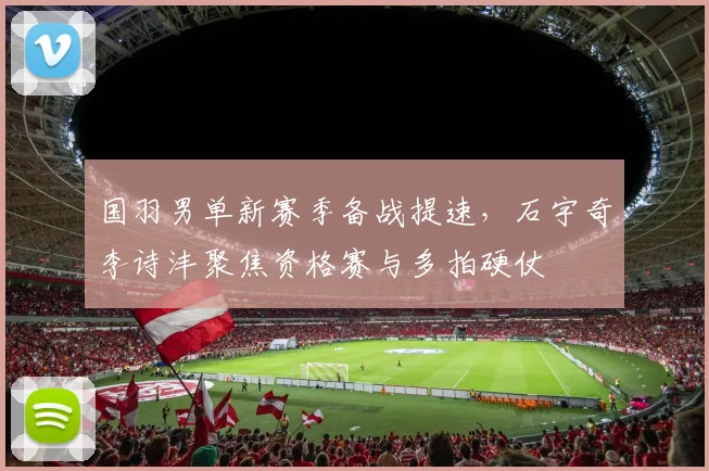 国羽男单新赛季备战提速，石宇奇李诗沣聚焦资格赛与多拍硬仗