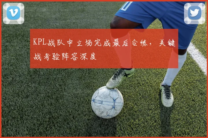 KPL战队中立场完成最后合练，关键战考验阵容深度
