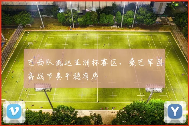 巴西队抵达亚洲杯赛区，桑巴军团备战节奏平稳有序