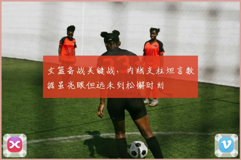 女篮备战关键战，内线支柱坦言数据虽亮眼但远未到松懈时刻