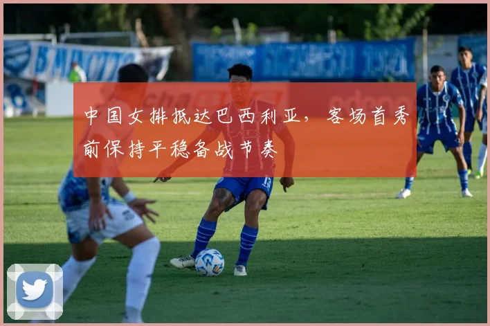 中国女排抵达巴西利亚，客场首秀前保持平稳备战节奏