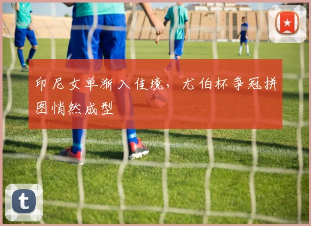 印尼女单渐入佳境，尤伯杯争冠拼图悄然成型