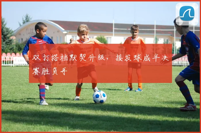 双打搭档默契升级，接发球成半决赛胜负手