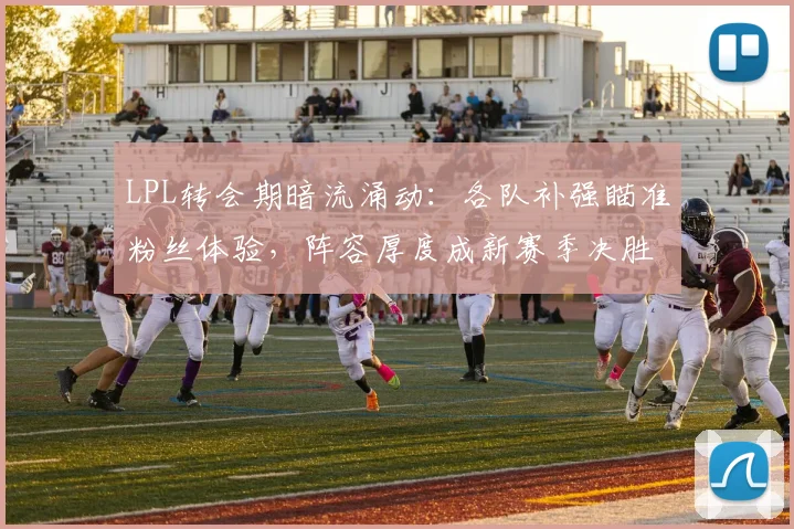 LPL转会期暗流涌动：各队补强瞄准粉丝体验，阵容厚度成新赛季决胜关键