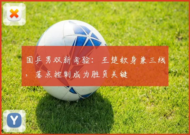 国乒男双新考验：王楚钦身兼三线，落点控制成为胜负关键