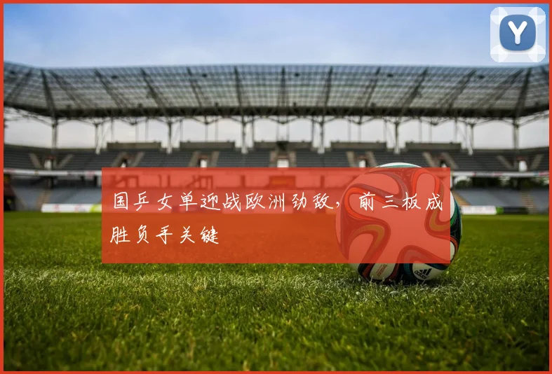 国乒女单迎战欧洲劲敌，前三板成胜负手关键